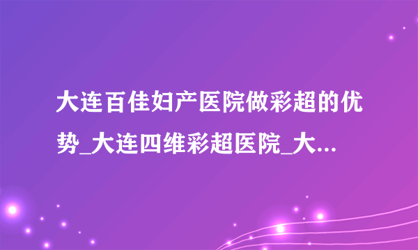 大连百佳妇产医院做彩超的优势_大连四维彩超医院_大连产检医院