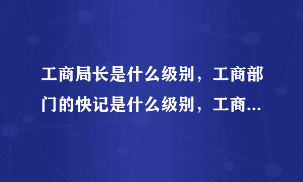 工商局长是什么级别，工商部门的快记是什么级别，工商行政管理员是什么级别