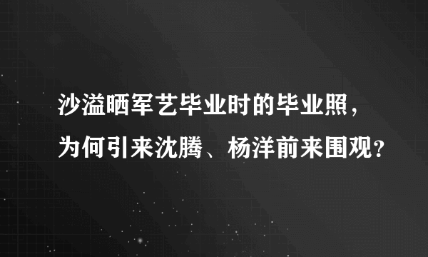 沙溢晒军艺毕业时的毕业照，为何引来沈腾、杨洋前来围观？