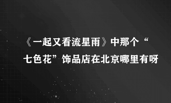 《一起又看流星雨》中那个“七色花”饰品店在北京哪里有呀