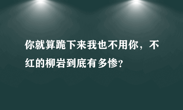 你就算跪下来我也不用你，不红的柳岩到底有多惨？