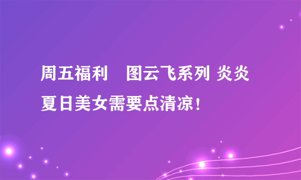 周五福利囧图云飞系列 炎炎夏日美女需要点清凉！