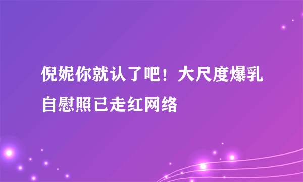 倪妮你就认了吧！大尺度爆乳自慰照已走红网络