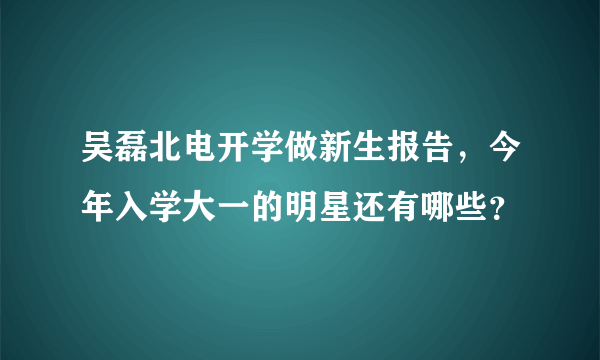 吴磊北电开学做新生报告，今年入学大一的明星还有哪些？