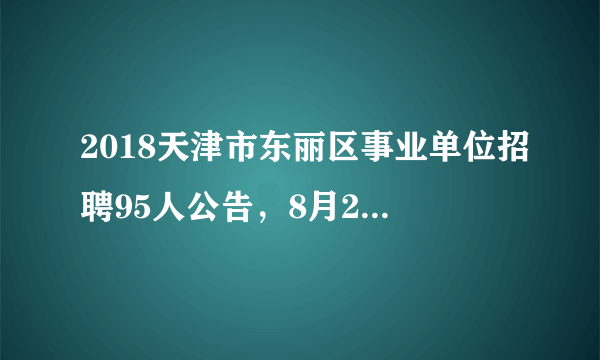 2018天津市东丽区事业单位招聘95人公告，8月20日开始报名！