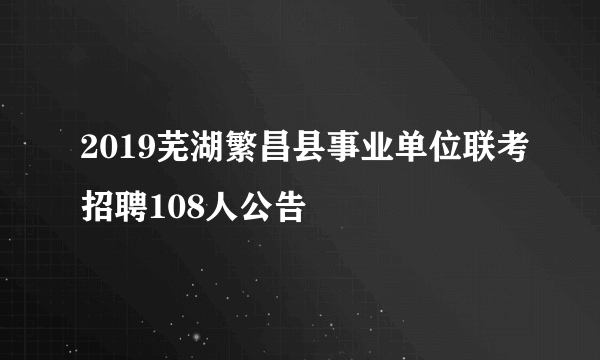 2019芜湖繁昌县事业单位联考招聘108人公告