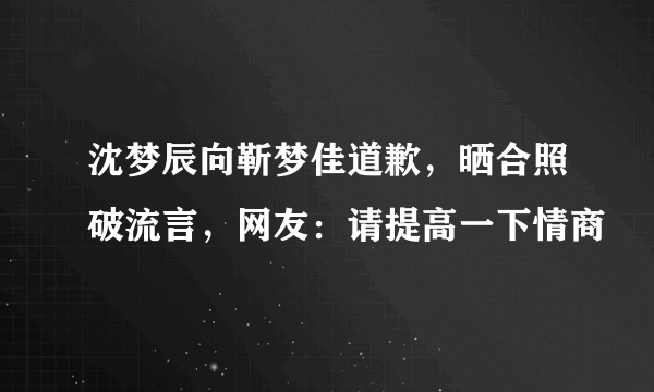 沈梦辰向靳梦佳道歉，晒合照破流言，网友：请提高一下情商