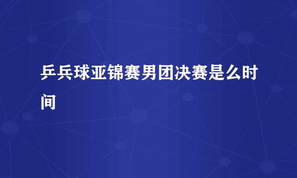 乒兵球亚锦赛男团决赛是么时间