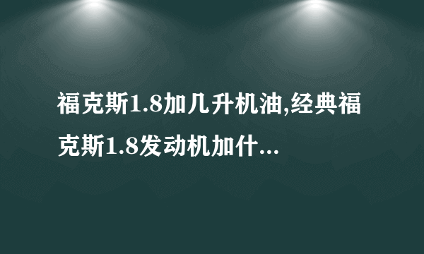 福克斯1.8加几升机油,经典福克斯1.8发动机加什么机油最好