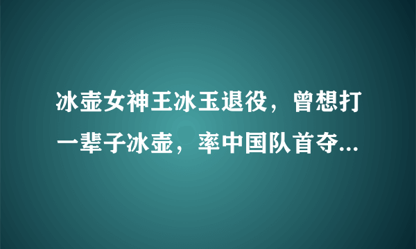 冰壶女神王冰玉退役，曾想打一辈子冰壶，率中国队首夺世界冠军！