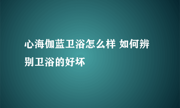 心海伽蓝卫浴怎么样 如何辨别卫浴的好坏