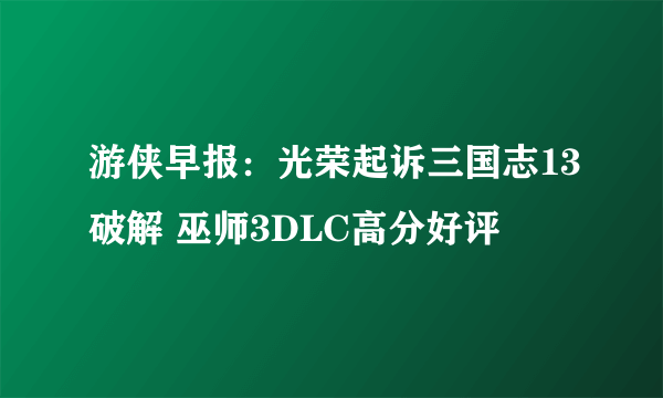 游侠早报：光荣起诉三国志13破解 巫师3DLC高分好评