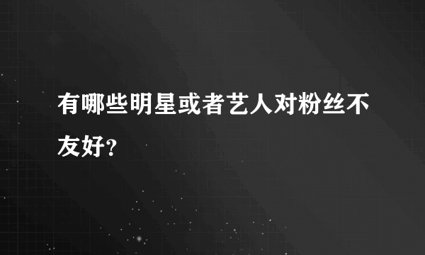 有哪些明星或者艺人对粉丝不友好？