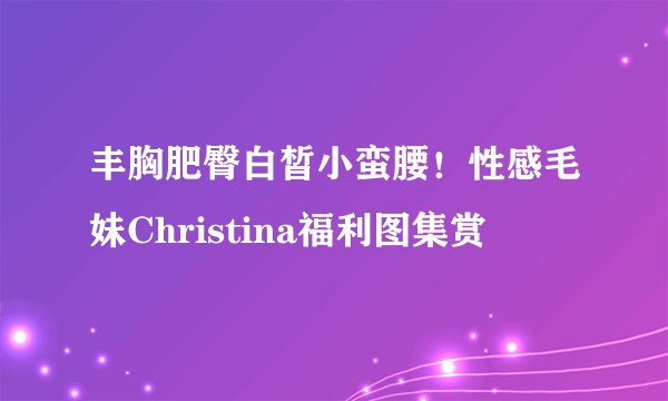 丰胸肥臀白皙小蛮腰！性感毛妹Christina福利图集赏