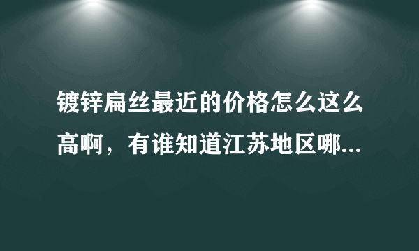 镀锌扁丝最近的价格怎么这么高啊，有谁知道江苏地区哪里的扁丝质量好，还便宜点的吗