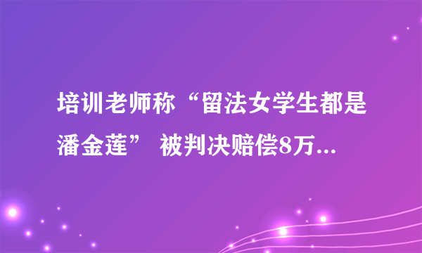 培训老师称“留法女学生都是潘金莲” 被判决赔偿8万元并赔礼道歉