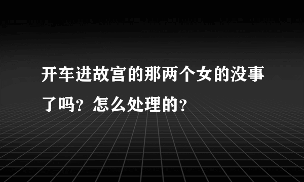 开车进故宫的那两个女的没事了吗？怎么处理的？