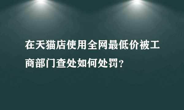 在天猫店使用全网最低价被工商部门查处如何处罚？