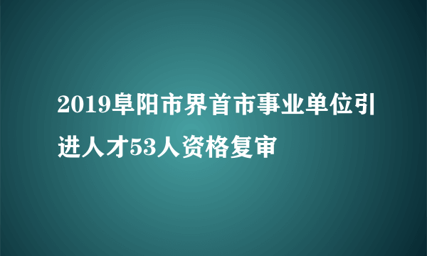 2019阜阳市界首市事业单位引进人才53人资格复审