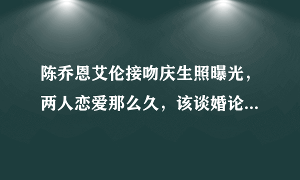 陈乔恩艾伦接吻庆生照曝光，两人恋爱那么久，该谈婚论嫁了吗？