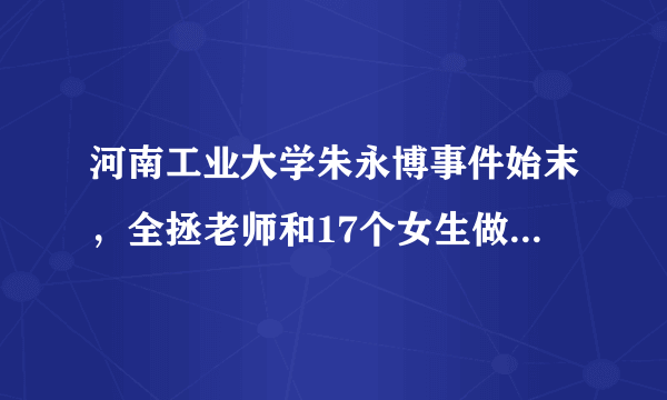 河南工业大学朱永博事件始末，全拯老师和17个女生做了什么，舞蹈社社长为什么要抛弃怀孕女友，挂科15