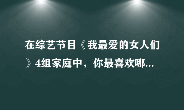 在综艺节目《我最爱的女人们》4组家庭中，你最喜欢哪组家庭的相处模式？为什么？