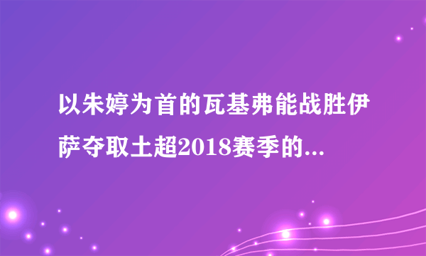 以朱婷为首的瓦基弗能战胜伊萨夺取土超2018赛季的首冠超级杯吗？