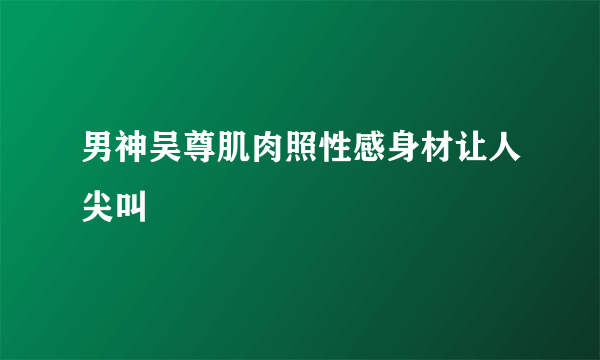 男神吴尊肌肉照性感身材让人尖叫