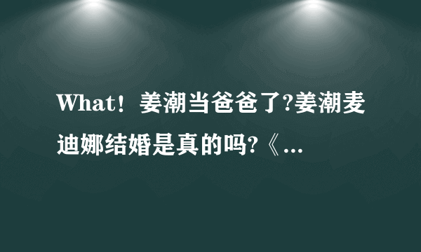 What！姜潮当爸爸了?姜潮麦迪娜结婚是真的吗?《新生日记》透露姜潮即将当爹？