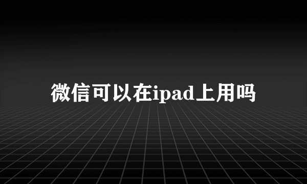 微信可以在ipad上用吗