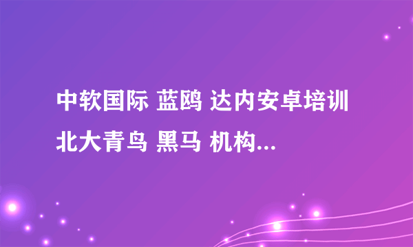 中软国际 蓝鸥 达内安卓培训 北大青鸟 黑马 机构 哪家好