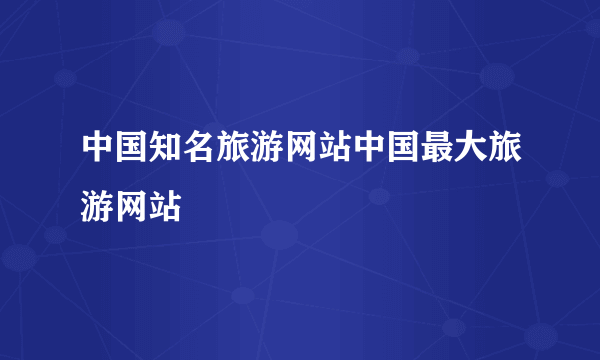 中国知名旅游网站中国最大旅游网站