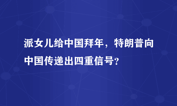 派女儿给中国拜年，特朗普向中国传递出四重信号？