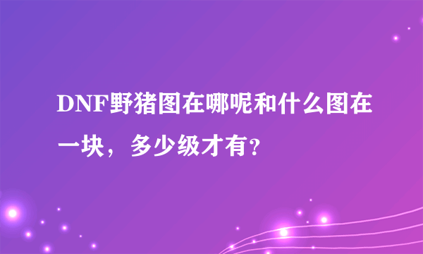 DNF野猪图在哪呢和什么图在一块，多少级才有？