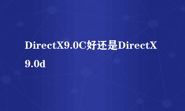 DirectX9.0C好还是DirectX9.0d