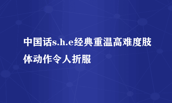 中国话s.h.e经典重温高难度肢体动作令人折服