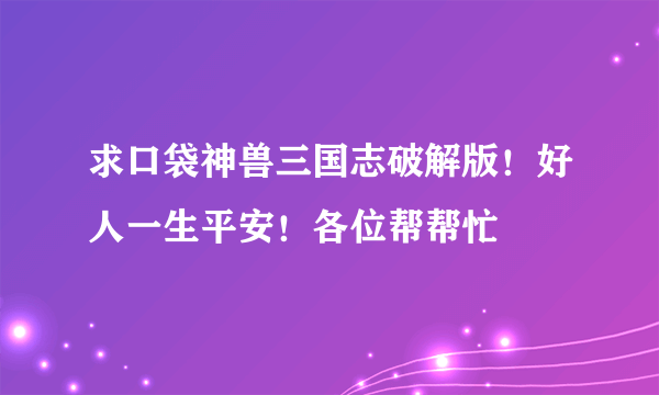 求口袋神兽三国志破解版！好人一生平安！各位帮帮忙