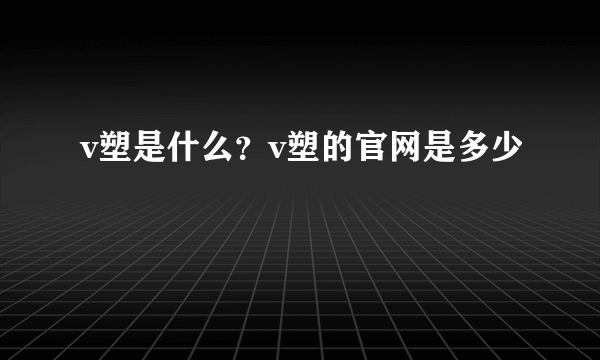 v塑是什么？v塑的官网是多少