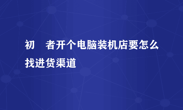 初學者开个电脑装机店要怎么找进货渠道