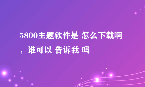 5800主题软件是 怎么下载啊，谁可以 告诉我 吗