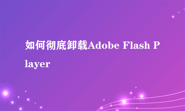 如何彻底卸载Adobe Flash Player