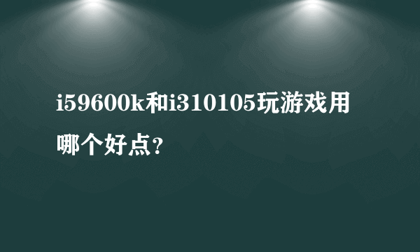 i59600k和i310105玩游戏用哪个好点？