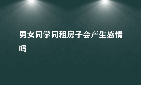 男女同学同租房子会产生感情吗