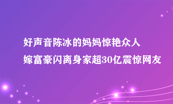 好声音陈冰的妈妈惊艳众人 嫁富豪闪离身家超30亿震惊网友