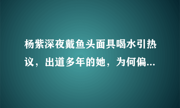 杨紫深夜戴鱼头面具喝水引热议，出道多年的她，为何偏偏要走搞笑路线？