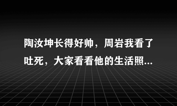 陶汝坤长得好帅，周岩我看了吐死，大家看看他的生活照就知道啦，不要被事物的外表所迷惑，是不是啊？