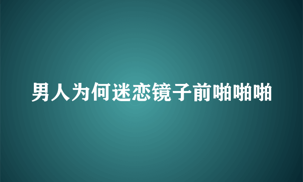 男人为何迷恋镜子前啪啪啪