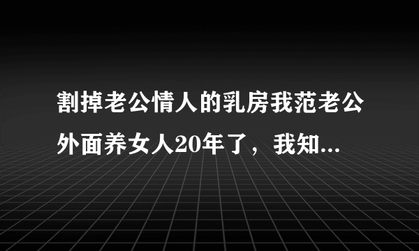 割掉老公情人的乳房我范老公外面养女人20年了，我知道她是谁！我要割掉她的乳房，请问我犯了什么罪？