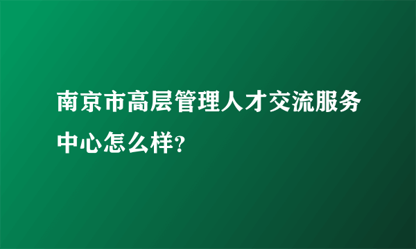 南京市高层管理人才交流服务中心怎么样？