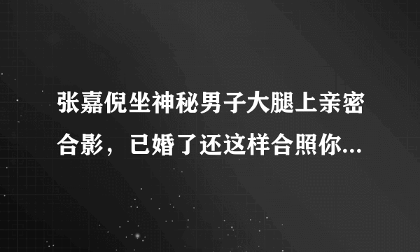 张嘉倪坐神秘男子大腿上亲密合影，已婚了还这样合照你觉得合适吗